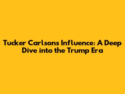 Tucker Carlson's Influence: A Deep Dive into the Trump Era