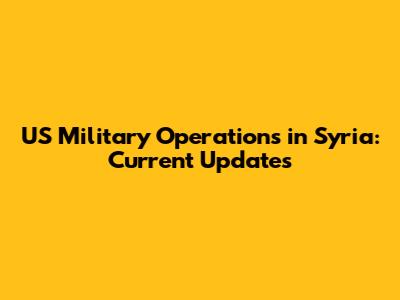 US Military Operations in Syria: Current Updates