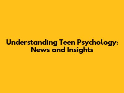 Understanding Teen Psychology: News and Insights