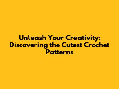Unleash Your Creativity: Discovering the Cutest Crochet Patterns