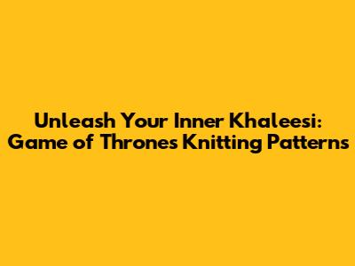 Unleash Your Inner Khaleesi: Game of Thrones Knitting Patterns
