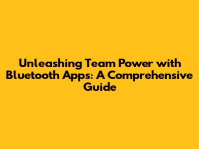 Unleashing Team Power with Bluetooth Apps: A Comprehensive Guide