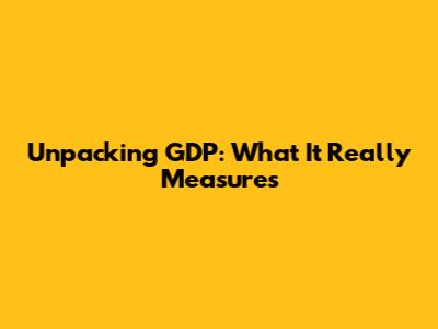 Unpacking GDP: What It Really Measures