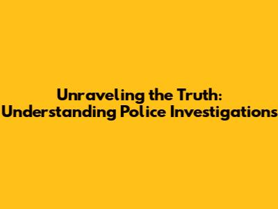 Unraveling the Truth: Understanding Police Investigations