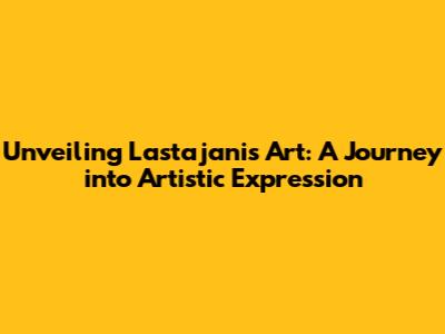 Unveiling Lastajani's Art: A Journey into Artistic Expression