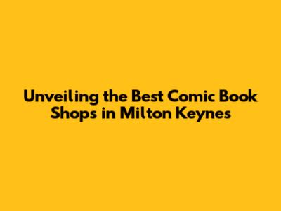 Unveiling the Best Comic Book Shops in Milton Keynes