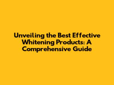 Unveiling the Best Effective Whitening Products: A Comprehensive Guide