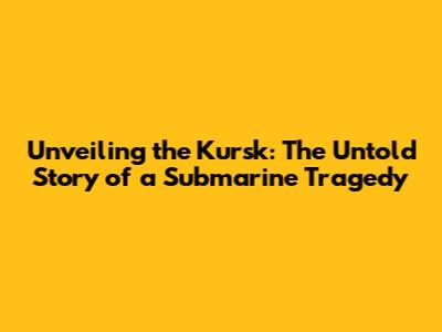 Unveiling the Kursk: The Untold Story of a Submarine Tragedy