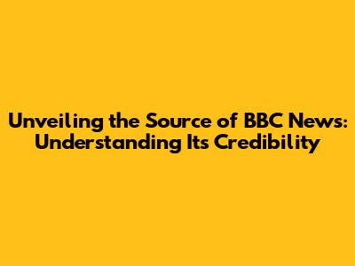 Unveiling the Source of BBC News: Understanding Its Credibility