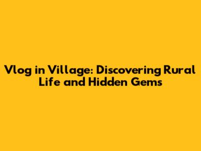Vlog in Village: Discovering Rural Life and Hidden Gems