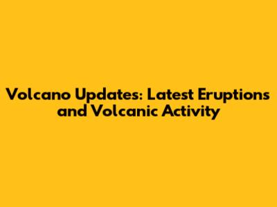 Volcano Updates: Latest Eruptions and Volcanic Activity