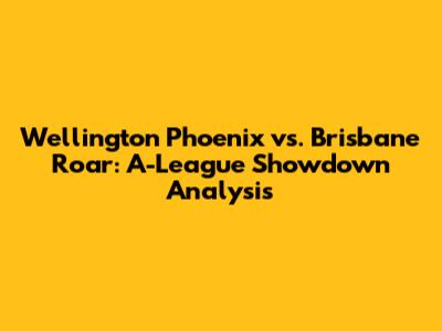 Wellington Phoenix vs. Brisbane Roar: A-League Showdown Analysis