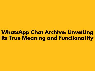 WhatsApp Chat Archive: Unveiling Its True Meaning and Functionality