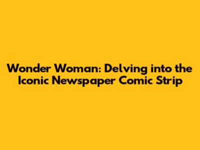 Wonder Woman: Delving into the Iconic Newspaper Comic Strip