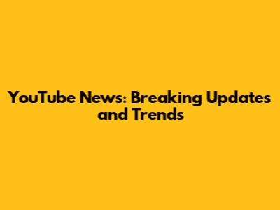 YouTube News: Breaking Updates and Trends