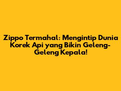 Zippo Termahal: Mengintip Dunia Korek Api yang Bikin Geleng-Geleng Kepala!