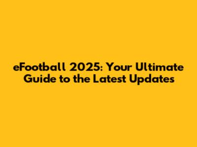 eFootball 2025: Your Ultimate Guide to the Latest Updates