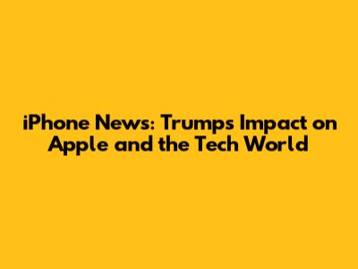iPhone News: Trump's Impact on Apple and the Tech World