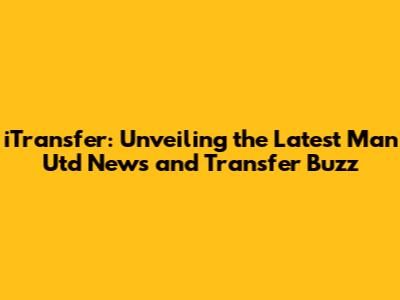 iTransfer: Unveiling the Latest Man Utd News and Transfer Buzz