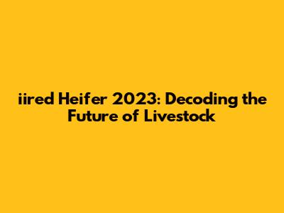 iired Heifer 2023: Decoding the Future of Livestock