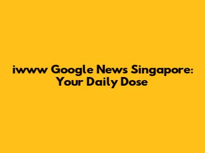 iwww Google News Singapore: Your Daily Dose